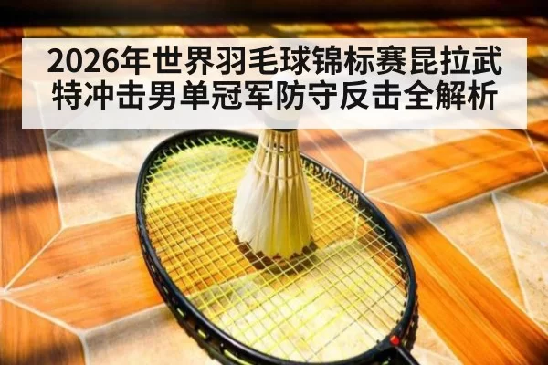 2026年世界羽毛球锦标赛昆拉武特冲击男单冠军防守反击全解析